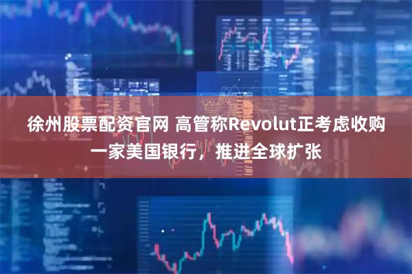 徐州股票配资官网 高管称Revolut正考虑收购一家美国银行，推进全球扩张