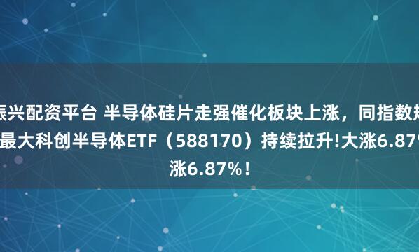 振兴配资平台 半导体硅片走强催化板块上涨，同指数规模最大科创半导体ETF（588170）持续拉升!大涨6.87%！