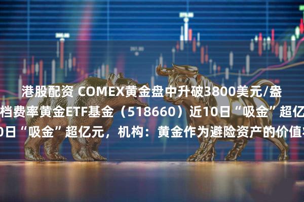 港股配资 COMEX黄金盘中升破3800美元/盎司大关，全市场最低一档费率黄金ETF基金（518660）近10日“吸金”超亿元，机构：黄金作为避险资产的价值将持续提升