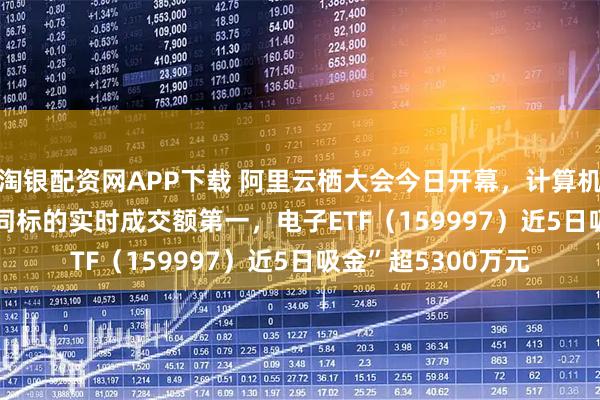 淘银配资网APP下载 阿里云栖大会今日开幕，计算机ETF（159998）同标的实时成交额第一，电子ETF（159997）近5日吸金”超5300万元