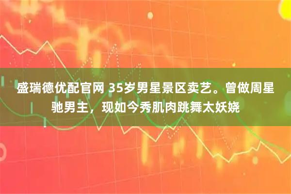盛瑞德优配官网 35岁男星景区卖艺。曾做周星驰男主，现如今秀肌肉跳舞太妖娆