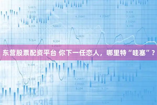 东营股票配资平台 你下一任恋人，哪里特“哇塞”？