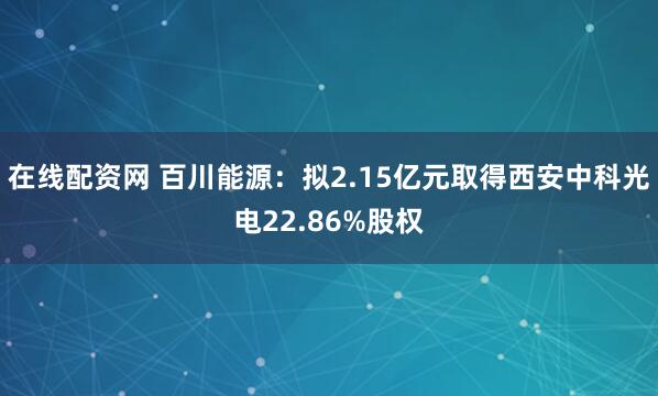 在线配资网 百川能源：拟2.15亿元取得西安中科光电22.86%股权