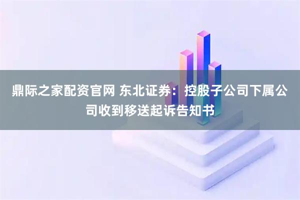 鼎际之家配资官网 东北证券：控股子公司下属公司收到移送起诉告知书