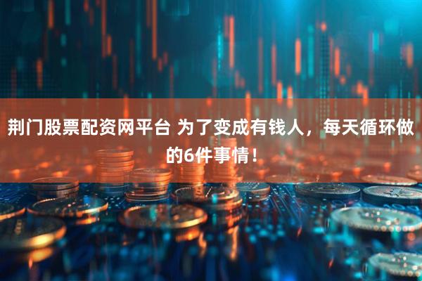 荆门股票配资网平台 为了变成有钱人，每天循环做的6件事情！