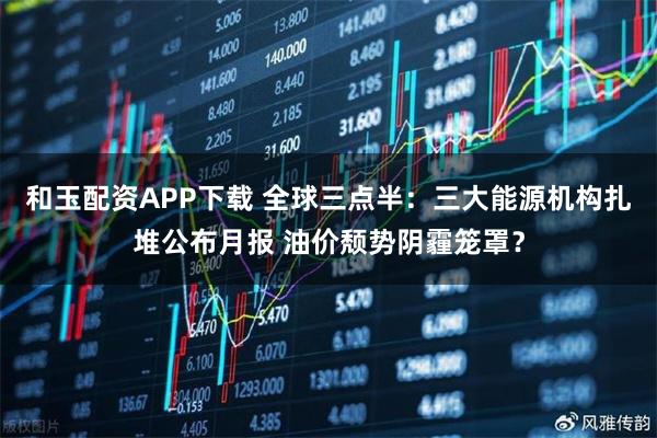 和玉配资APP下载 全球三点半：三大能源机构扎堆公布月报 油价颓势阴霾笼罩？