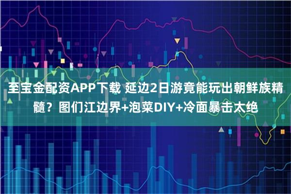 至宝金配资APP下载 延边2日游竟能玩出朝鲜族精髓？图们江边界+泡菜DIY+冷面暴击太绝