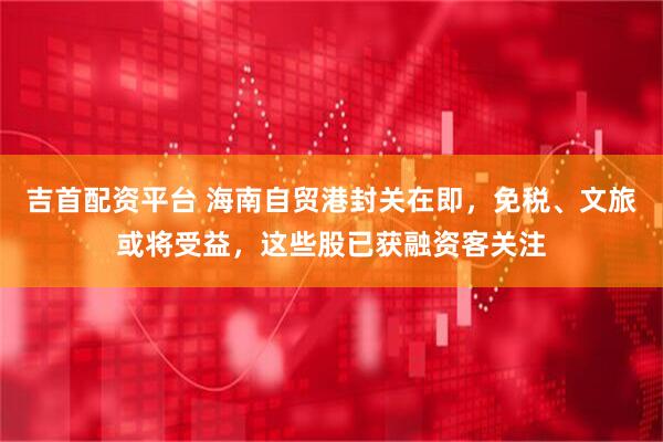 吉首配资平台 海南自贸港封关在即，免税、文旅或将受益，这些股已获融资客关注