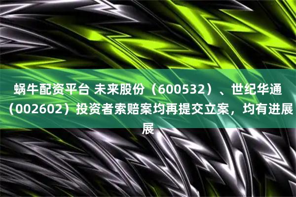 蜗牛配资平台 未来股份（600532）、世纪华通（002602）投资者索赔案均再提交立案，均有进展