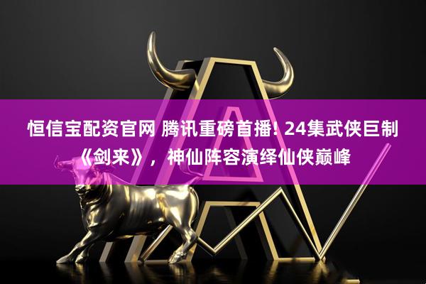 恒信宝配资官网 腾讯重磅首播! 24集武侠巨制《剑来》，神仙阵容演绎仙侠巅峰