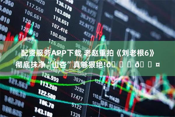 配资服务APP下载 老赵重拍《刘老根6》彻底抹净“山杏”真够狠绝!😆🎤