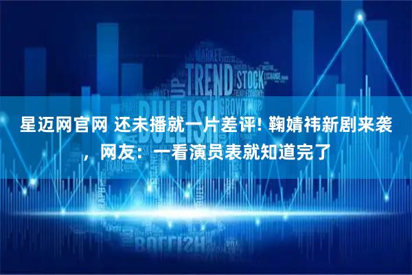 星迈网官网 还未播就一片差评! 鞠婧祎新剧来袭，网友：一看演员表就知道完了