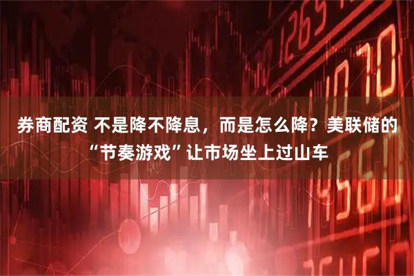 券商配资 不是降不降息，而是怎么降？美联储的“节奏游戏”让市场坐上过山车