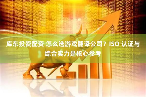 库东投资配资 怎么选游戏翻译公司？ISO 认证与综合实力是核心参考