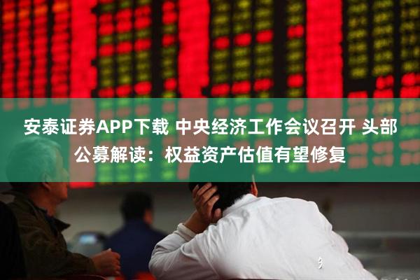 安泰证券APP下载 中央经济工作会议召开 头部公募解读：权益资产估值有望修复