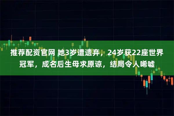 推荐配资官网 她3岁遭遗弃，24岁获22座世界冠军，成名后生母求原谅，结局令人唏嘘
