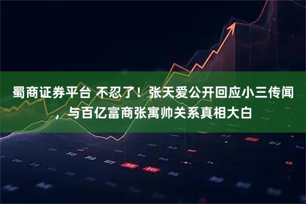 蜀商证券平台 不忍了！张天爱公开回应小三传闻，与百亿富商张寓帅关系真相大白