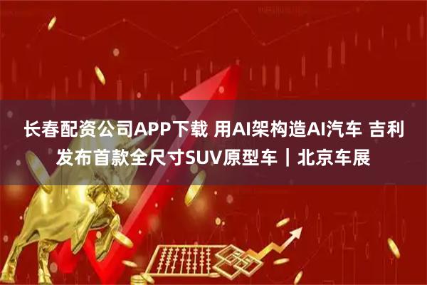 长春配资公司APP下载 用AI架构造AI汽车 吉利发布首款全尺寸SUV原型车｜北京车展