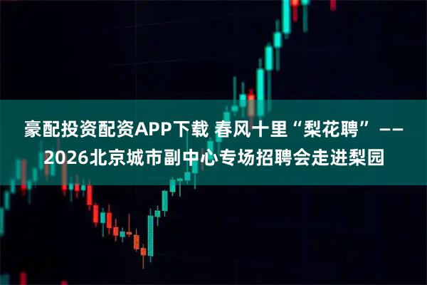 豪配投资配资APP下载 春风十里“梨花聘” ——2026北京城市副中心专场招聘会走进梨园
