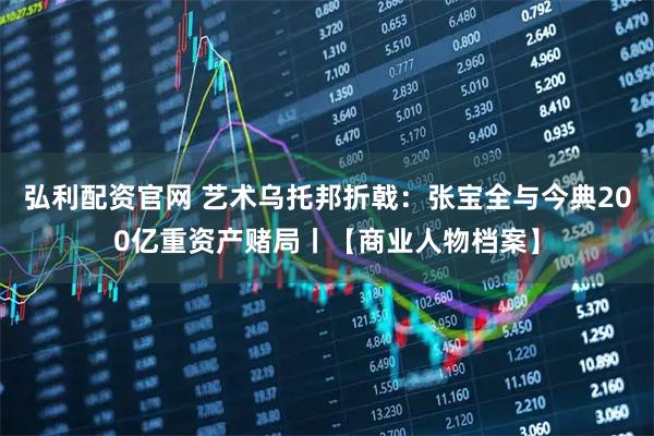 弘利配资官网 艺术乌托邦折戟:张宝全与今典200亿重资产赌局丨【商业人物档案】
