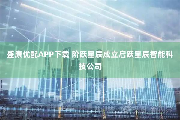盛康优配APP下载 阶跃星辰成立启跃星辰智能科技公司