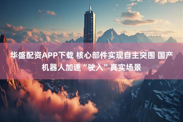 华盛配资APP下载 核心部件实现自主突围 国产机器人加速“驶入”真实场景
